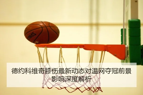 德约科维奇膝伤最新动态对温网夺冠前景影响深度解析