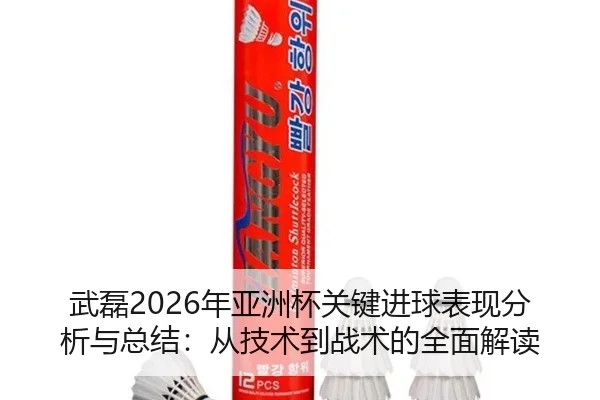 武磊2026年亚洲杯关键进球表现分析与总结：从技术到战术的全面解读
