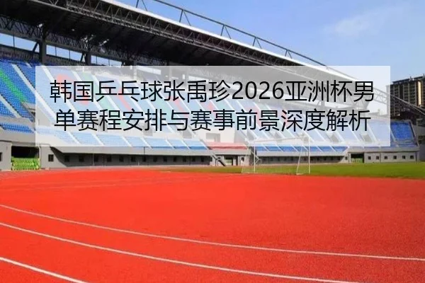 韩国乒乓球张禹珍2026亚洲杯男单赛程安排与赛事前景深度解析