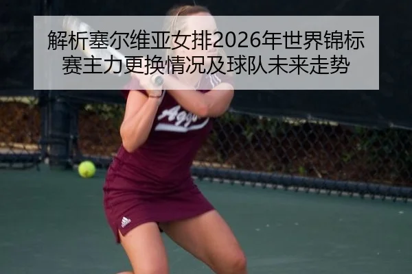 解析塞尔维亚女排2026年世界锦标赛主力更换情况及球队未来走势