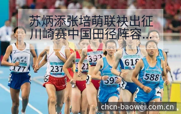 苏炳添张培萌联袂出征川崎赛中国田径阵容结构与关键变化解析 - 宝威